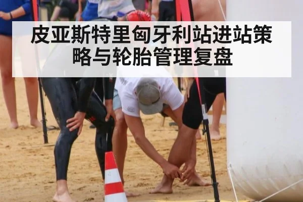 皮亚斯特里匈牙利站进站策略与轮胎管理复盘