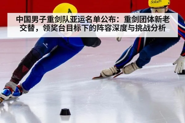 中国男子重剑队亚运名单公布:重剑团体新老交替,领奖台目标下的阵容深度与挑战分析