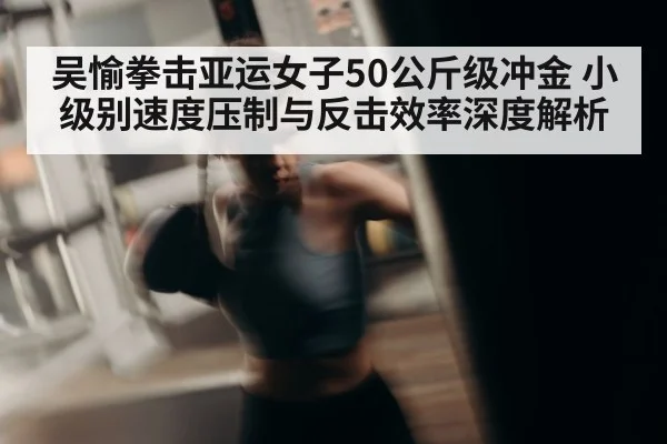 吴愉拳击亚运女子50公斤级冲金 小级别速度压制与反击效率深度解析