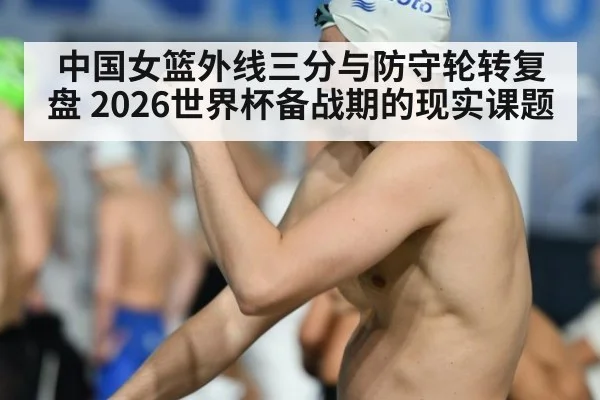 中国女篮外线三分与防守轮转复盘 2026世界杯备战期的现实课题